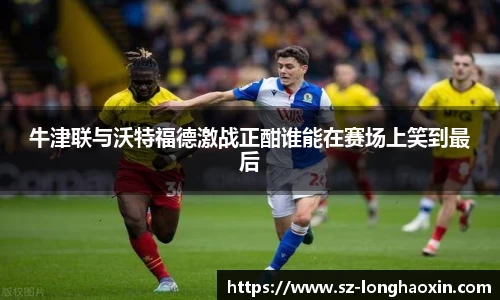 牛津联与沃特福德激战正酣谁能在赛场上笑到最后