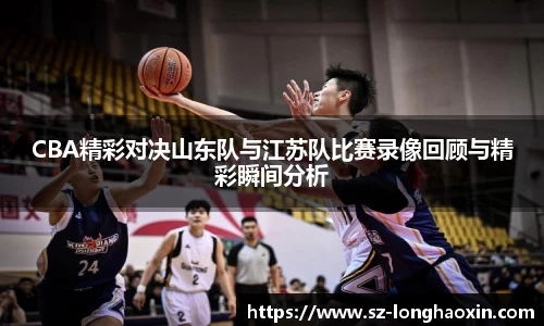 CBA精彩对决山东队与江苏队比赛录像回顾与精彩瞬间分析